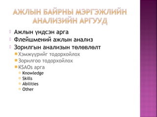  Ажлын ндсэн аргаү
 Флейшмений ажлын анализ
 Зорилгын анализын т л вл лтө ө ө
Хэмж рийг тодорхойлохүү
Зорилгоо тодорхойлох
KSAOs арга
 Knowledge
 Skills
 Abilities
 Other
 