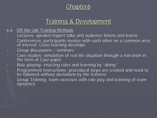 Chapter6

                    Training & Development
6.6 Off-the-Job Training Methods
1.  Lectures- speaker/expert talks and audience listens and learns
2.  Conferences- participants involve with each other on a common area
    of interest. Cross learning develops.
3.  Group discussions – seminars
4.  Case studies- simulation of real life situation through a narration in
    the form of Case paper
5.  Role playing- enacting roles and learning by “doing”
6.  Programmed Instructions- procedural steps are created and need to
    be followed without deviations by the trainees
7.  Group Training- team exercises with role play and learning of team
    dynamics
 