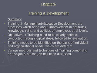 Chapter6

                   Training & Development
    Summary
•   Training & Management/Executive Development are
    processes which bring about improvement in aptitudes,
    knowledge, skills, and abilities of employees at al levels.
•   Objectives of Training need to be clearly defined,
    conducted through logical steps, followed by evaluation.
•   Training needs to be identified on the basis of individual
    and organizational needs, which are different.
•   Various methods and techniques of Training comprising
    on-the-job & off-the-job has been discussed.
 