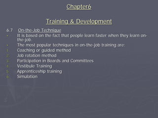 Chapter6

                     Training & Development
6.7    On-the-Job Technique
•     It is based on the fact that people learn faster when they learn on-
      the-job.
•     The most popular techniques in on-the-job training are:
1.    Coaching or guided method
2.    Job rotation method
3.    Participation in Boards and Committees
4.    Vestibule Training
5.    Apprenticeship training
6.    Simulation
 