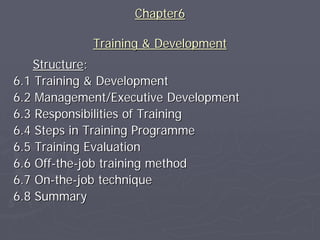 Chapter6

            Training & Development
    Structure:
6.1 Training & Development
6.2 Management/Executive Development
6.3 Responsibilities of Training
6.4 Steps in Training Programme
6.5 Training Evaluation
6.6 Off-the-job training method
6.7 On-the-job technique
6.8 Summary
 