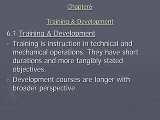Chapter6

            Training & Development
6.1 Training & Development
• Training is instruction in technical and
  mechanical operations. They have short
  durations and more tangibly stated
  objectives.
• Development courses are longer with
  broader perspective.
 