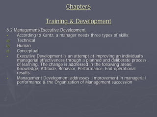 Chapter6

                   Training & Development
6.2 Management/Executive Development
•    According to Kantz, a manager needs three types of skills:
a)   Technical
b)   Human
c)   Conceptual
•    Executive Development is an attempt at improving an individual’s
     managerial effectiveness through a planned and deliberate process
     of learning. The change is addressed in the following areas:
     Knowledge, Attitude, Behavior, Performance, End-operational
     results.
•    Management Development addresses: Improvement in managerial
     performance & the Organization of Management succession
 