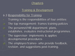 Chapter6

              Training & Development
6.3 Responsibility for Training
•   Training is the responsibilities of four entities:
a) The top management- frames training policies
b) The personnel/HR department- plans,
    establishes, evaluates instructional programmes.
c) The supervisor- implements & applies
    developmental procedures
d) The employee/trainee- who provide feedback,
    revision, and suggestions post-training.
 