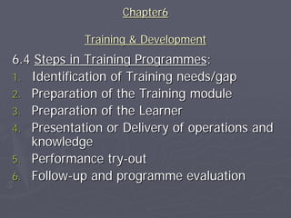 Chapter6

            Training & Development
6.4 Steps in Training Programmes:
1. Identification of Training needs/gap
2. Preparation of the Training module
3. Preparation of the Learner
4. Presentation or Delivery of operations and
   knowledge
5. Performance try-out
6. Follow-up and programme evaluation
 