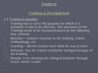 Chapter6

                Training & Development
6.5 Training Evaluation
•    Training has to serve the purpose for which it is
     intended. It has to be effective. The outcomes of the
     Training needs to be measured based on the following
     four contexts:
1.   Reaction – trainee’s reaction to the training, trainer,
     methodology, etc.
2.   Learning – did the trainee learn what he was to learn
3.   Behavior- has the trainee’s behavior changed because of
     the training
4.   Results- is he showing the changed behavior through
     newer, better results
 