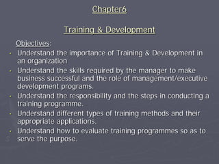 Chapter6

                  Training & Development
    Objectives:
•   Understand the importance of Training & Development in
    an organization
•   Understand the skills required by the manager to make
    business successful and the role of management/executive
    development programs.
•   Understand the responsibility and the steps in conducting a
    training programme.
•   Understand different types of training methods and their
    appropriate applications.
•   Understand how to evaluate training programmes so as to
    serve the purpose.
 