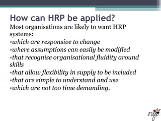 How can HRP be applied? Most organisations are likely to want HRP systems:  which are responsive to change  where assumptions can easily be modified  that recognise organisational fluidity around skills  that allow flexibility in supply to be included  that are simple to understand and use  which are not too time demanding.  
