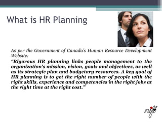 What is HR Planning As per the Government of Canada’s Human Resource Development Website: “ Rigorous HR planning links people management to the organization's mission, vision, goals and objectives, as well as its strategic plan and budgetary resources. A key goal of HR planning is to get the right number of people with the right skills, experience and competencies in the right jobs at the right time at the right cost.” 