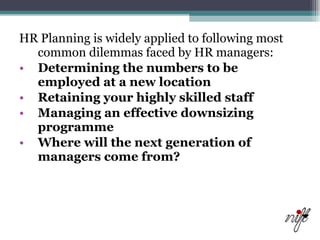 HR Planning is widely applied to following most common dilemmas faced by HR managers: Determining the numbers to be employed at a new location   Retaining your highly skilled staff   Managing an effective downsizing programme   Where will the next generation of managers come from?   