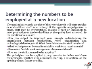 Determining the numbers to be employed at a new location   If organisations overdo the size of their workforce it will carry surplus or underutilised staff. Alternatively, if the opposite misjudgement is made, staff may be overstretched, making it hard or impossible to meet production or service deadlines at the quality level expected. So the questions we ask are:  How can output be improved your through understanding the interrelation between productivity, work organisation and technological development? What does this mean for staff numbers?  What techniques can be used to establish workforce requirements?  Have more flexible work arrangements been considered?  How are the staff you need to be acquired?  The principles can be applied to any exercise to define workforce requirements, whether it be a business start-up, a relocation, or the opening of new factory or office.  
