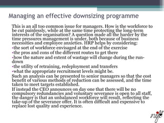 Managing an effective downsizing programme   This is an all too common issue for managers. How is the workforce to be cut painlessly, while at the same time protecting the long-term interests of the organisation? A question made all the harder by the time pressures management is under, both because of business necessities and employee anxieties. HRP helps by considering:  the sort of workforce envisaged at the end of the exercise  the pros and cons of the different routes to get there  how the nature and extent of wastage will change during the run-down  the utility of retraining, redeployment and transfers  what the appropriate recruitment levels might be.  Such an analysis can be presented to senior managers so that the cost benefit of various methods of reduction can be assessed, and the time taken to meet targets established.  If instead the CEO announces on day one that there will be no compulsory redundancies and voluntary severance is open to all staff, the danger is that an unbalanced workforce will result, reflecting the take-up of the severance offer. It is often difficult and expensive to replace lost quality and experience.  