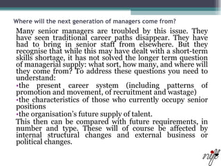 Where will the next generation of managers come from?   Many senior managers are troubled by this issue. They have seen traditional career paths disappear. They have had to bring in senior staff from elsewhere. But they recognise that while this may have dealt with a short-term skills shortage, it has not solved the longer term question of managerial supply: what sort, how many, and where will they come from? To address these questions you need to understand:  the present career system (including patterns of promotion and movement, of recruitment and wastage)  the characteristics of those who currently occupy senior positions  the organisation’s future supply of talent.  This then can be compared with future requirements, in number and type. These will of course be affected by internal structural changes and external business or political changes. 