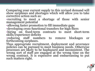 Comparing your current supply to this revised demand will show surpluses and shortages which will allow you to take corrective action such as:  recruiting to meet a shortage of those with senior management potential  allowing faster promotion to fill immediate gaps  developing cross functional transfers for high fliers  hiring on fixed-term contracts to meet short-term skills/experience deficits  reducing staff numbers to remove blockages or forthcoming surpluses.  Thus appropriate recruitment, deployment and severance policies can be pursued to meet business needs. Otherwise processes are likely to be haphazard and inconsistent. The wrong sort of staff are engaged at the wrong time on the wrong contract. It is expensive and embarrassing to put such matters right.  