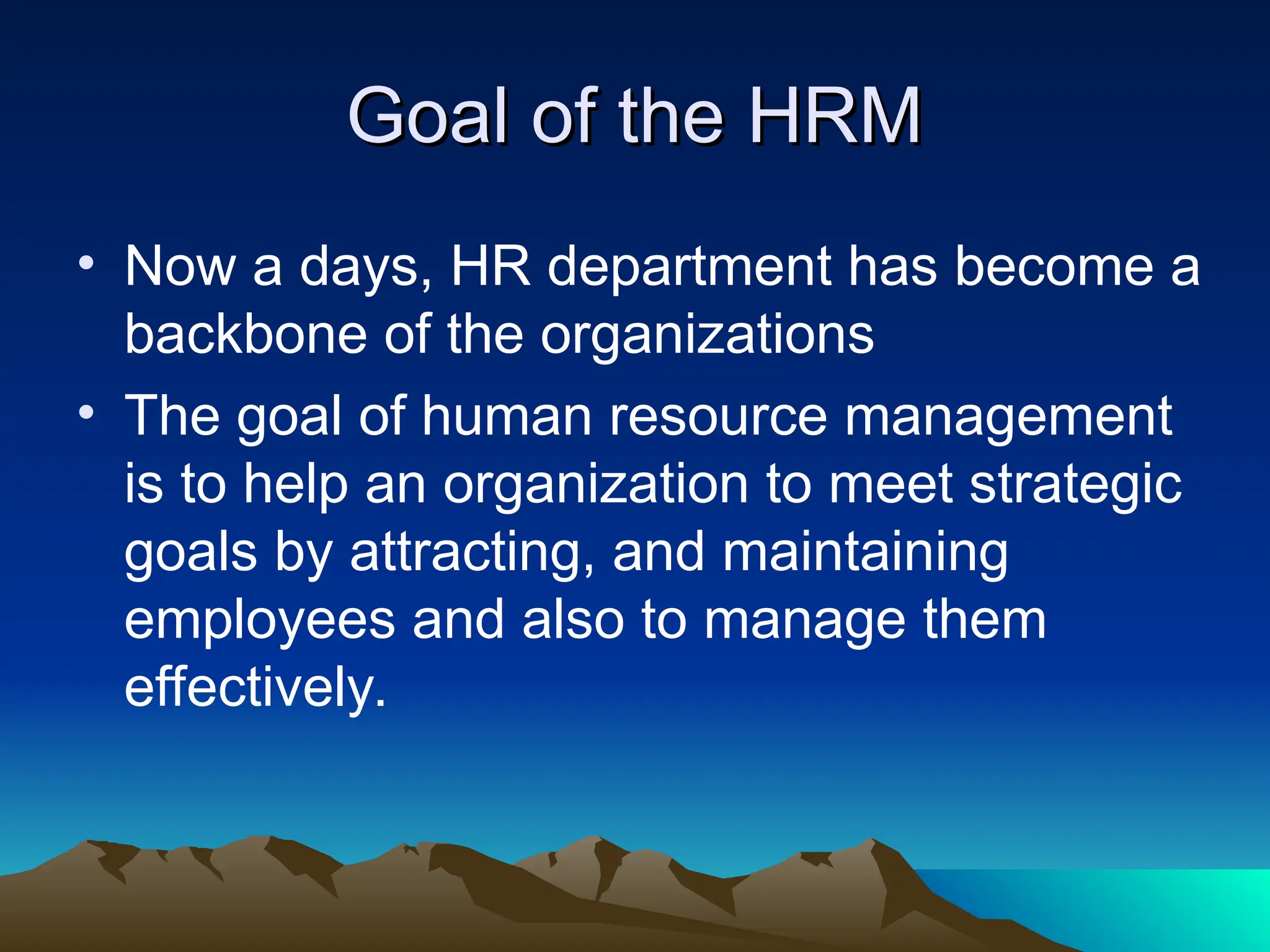 Goal of the HRM
Goal of the HRM
• Now a days, HR department has become a
backbone of the organizations
• The goal of human resource management
is to help an organization to meet strategic
goals by attracting, and maintaining
employees and also to manage them
effectively.
 