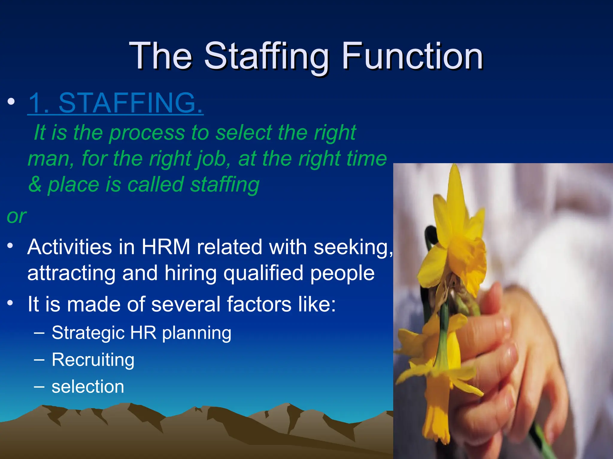 The Staffing Function
The Staffing Function
• 1. STAFFING.
It is the process to select the right
man, for the right job, at the right time
& place is called staffing
or
• Activities in HRM related with seeking,
attracting and hiring qualified people
• It is made of several factors like:
– Strategic HR planning
– Recruiting
– selection
 