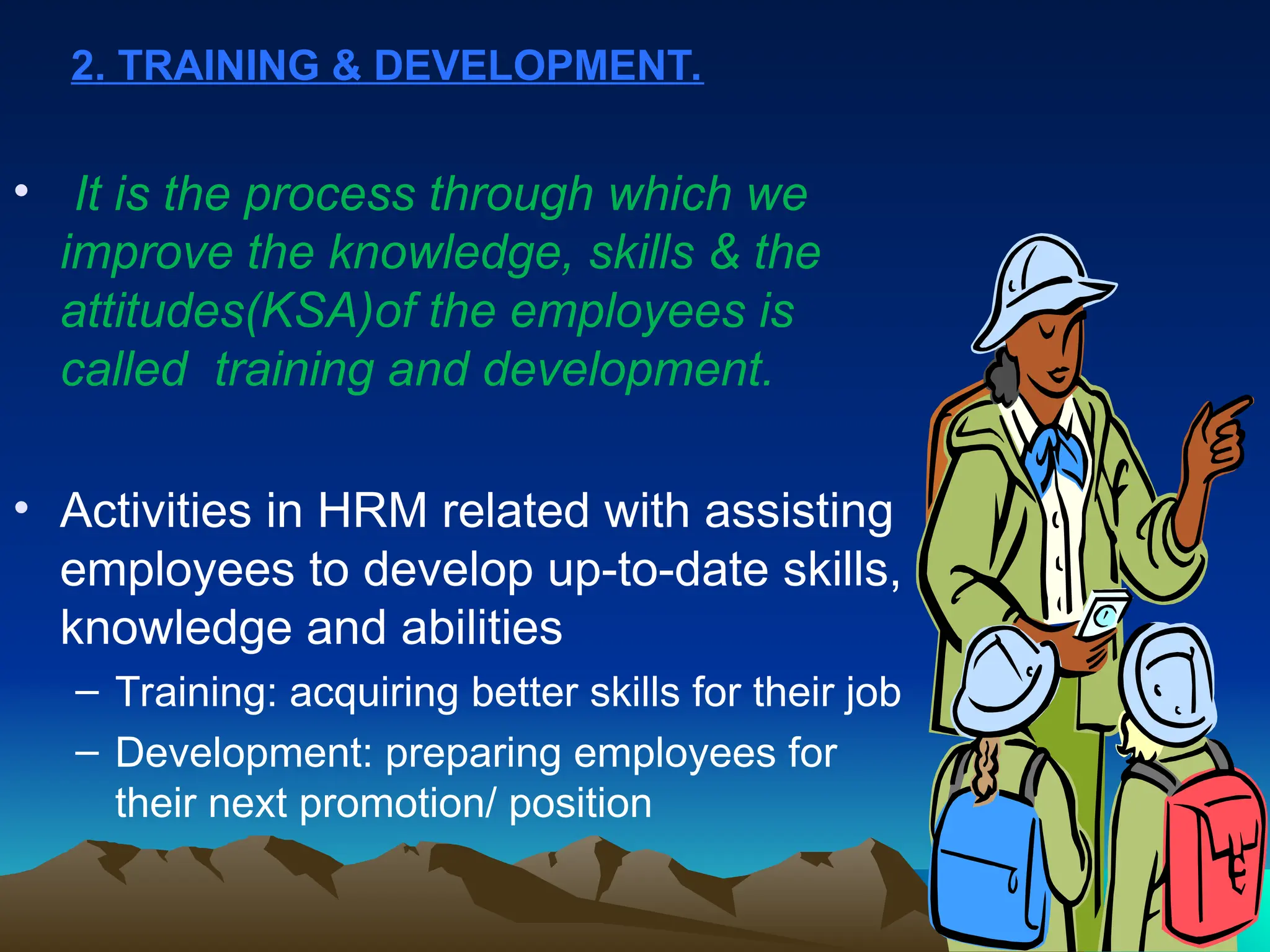 2. TRAINING & DEVELOPMENT.
• It is the process through which we
improve the knowledge, skills & the
attitudes(KSA)of the employees is
called training and development.
• Activities in HRM related with assisting
employees to develop up-to-date skills,
knowledge and abilities
– Training: acquiring better skills for their job
– Development: preparing employees for
their next promotion/ position
 