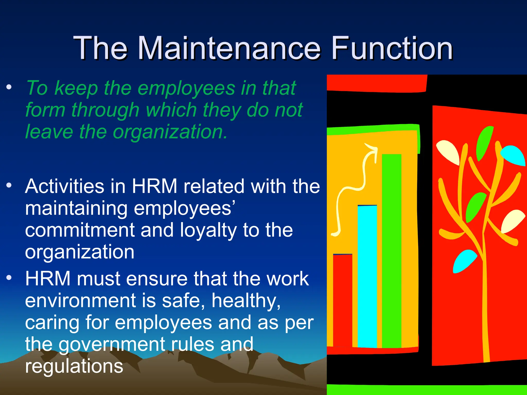 The Maintenance Function
The Maintenance Function
• To keep the employees in that
form through which they do not
leave the organization.
• Activities in HRM related with the
maintaining employees’
commitment and loyalty to the
organization
• HRM must ensure that the work
environment is safe, healthy,
caring for employees and as per
the government rules and
regulations
 
