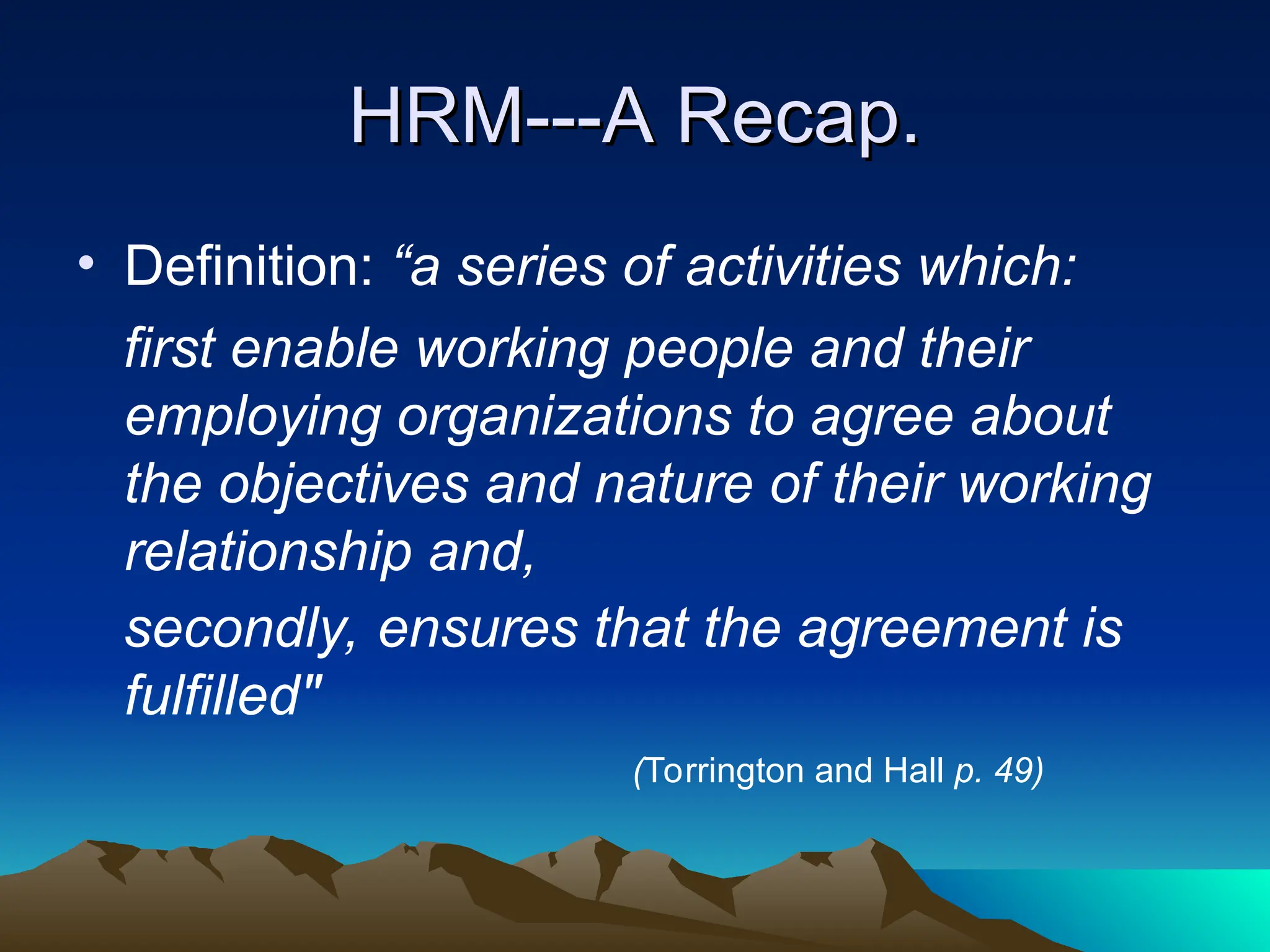 HRM---A Recap.
HRM---A Recap.
• Definition: “a series of activities which:
first enable working people and their
employing organizations to agree about
the objectives and nature of their working
relationship and,
secondly, ensures that the agreement is
fulfilled"
(Torrington and Hall p. 49)
 