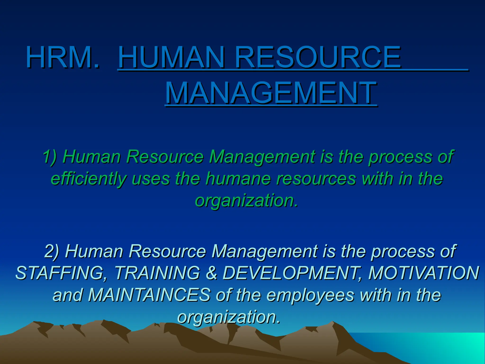HRM.
HRM. HUMAN RESOURCE
HUMAN RESOURCE
MANAGEMENT
MANAGEMENT
1) Human Resource Management is the process of
1) Human Resource Management is the process of
efficiently uses the humane resources with in the
efficiently uses the humane resources with in the
organization.
organization.
2) Human Resource Management is the process of
2) Human Resource Management is the process of
STAFFING, TRAINING & DEVELOPMENT, MOTIVATION
STAFFING, TRAINING & DEVELOPMENT, MOTIVATION
and MAINTAINCES of the employees with in the
and MAINTAINCES of the employees with in the
organization.
organization.
 