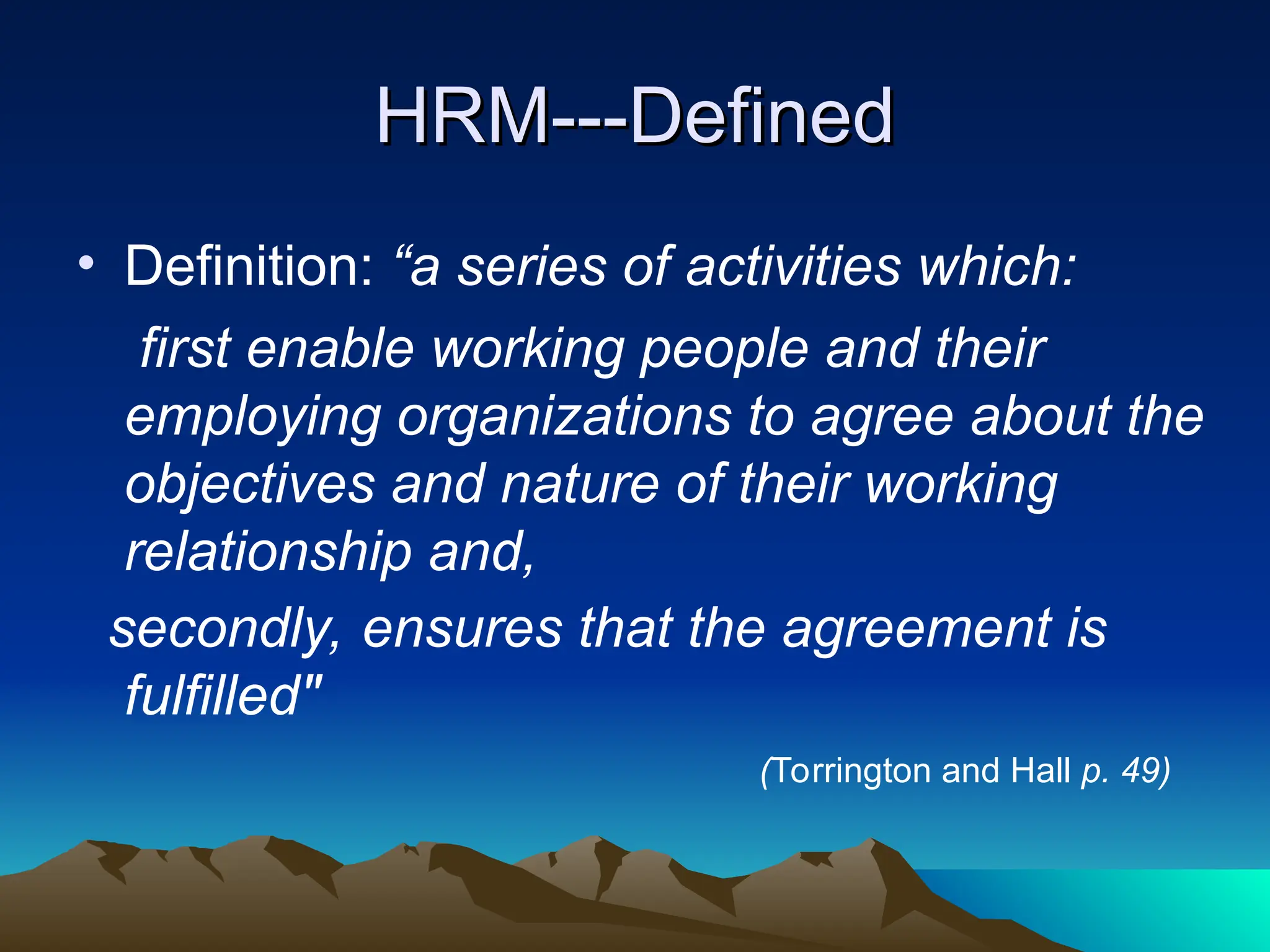 HRM---Defined
HRM---Defined
• Definition: “a series of activities which:
first enable working people and their
employing organizations to agree about the
objectives and nature of their working
relationship and,
secondly, ensures that the agreement is
fulfilled"
(Torrington and Hall p. 49)
 
