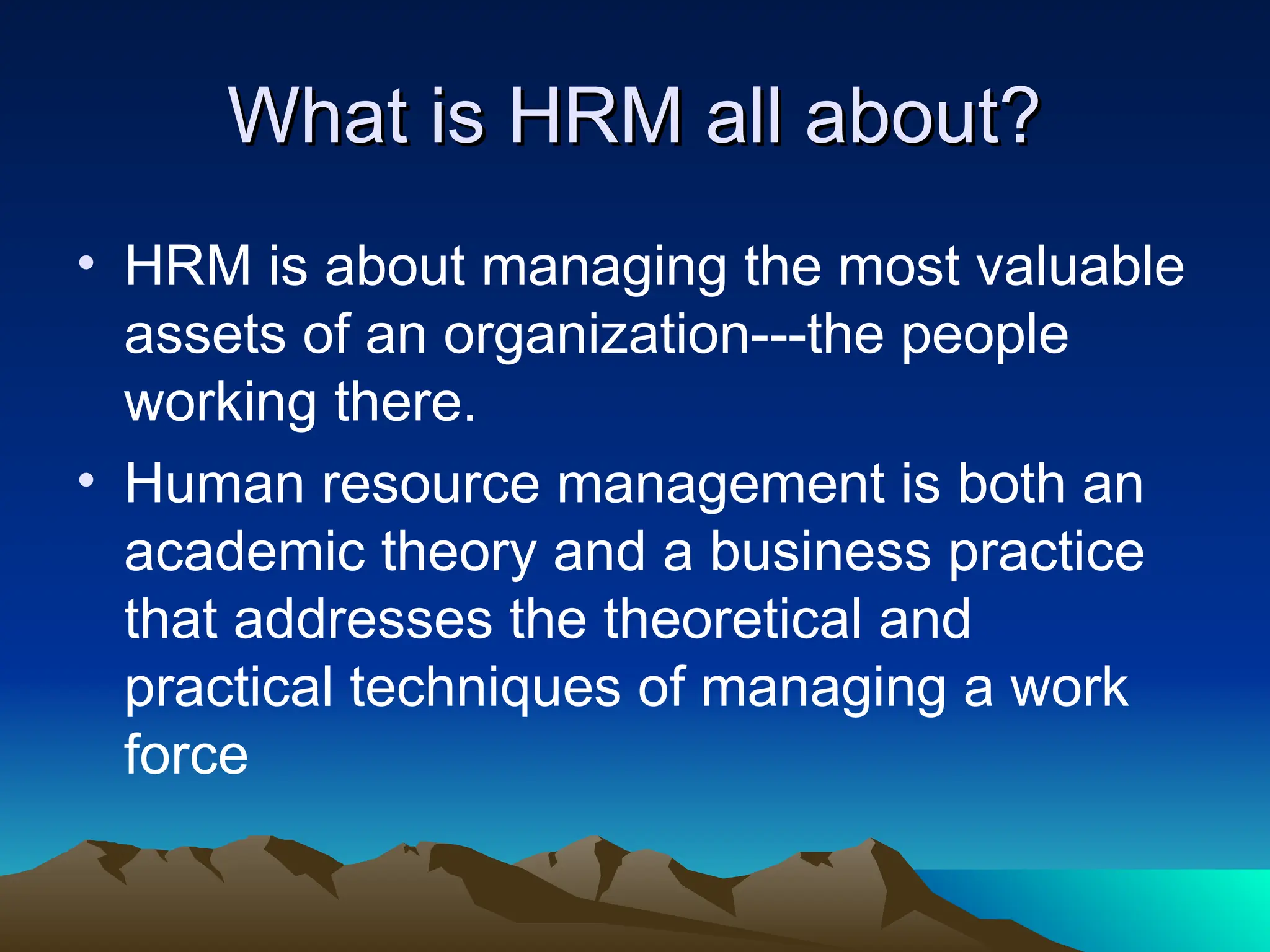 What is HRM all about?
What is HRM all about?
• HRM is about managing the most valuable
assets of an organization---the people
working there.
• Human resource management is both an
academic theory and a business practice
that addresses the theoretical and
practical techniques of managing a work
force
 