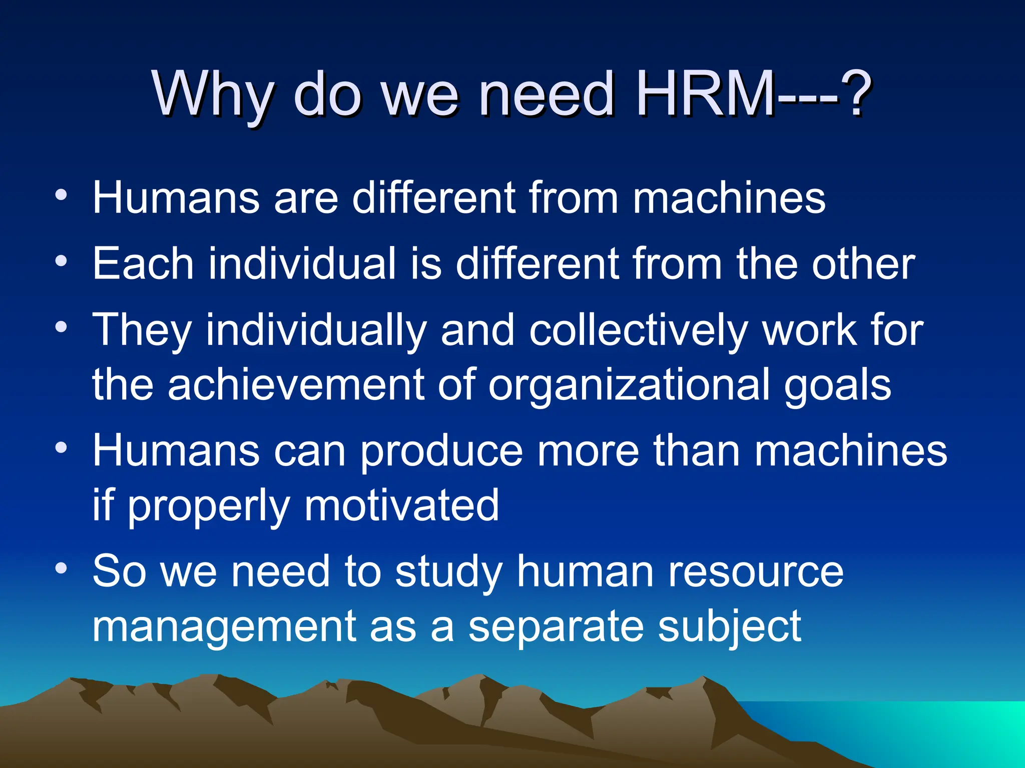 Why do we need HRM---?
Why do we need HRM---?
• Humans are different from machines
• Each individual is different from the other
• They individually and collectively work for
the achievement of organizational goals
• Humans can produce more than machines
if properly motivated
• So we need to study human resource
management as a separate subject
 