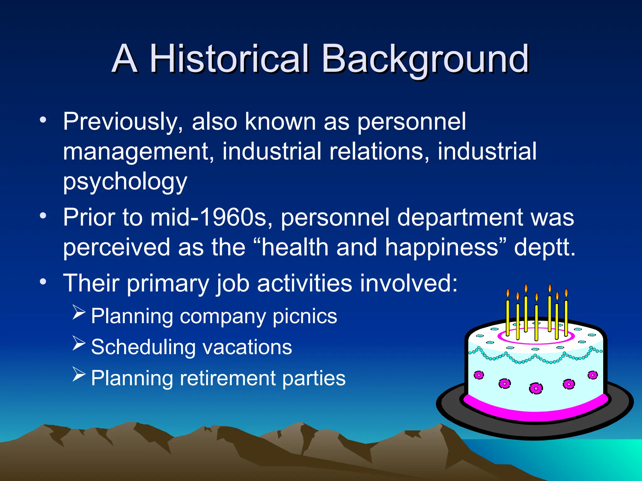 A Historical Background
A Historical Background
• Previously, also known as personnel
management, industrial relations, industrial
psychology
• Prior to mid-1960s, personnel department was
perceived as the “health and happiness” deptt.
• Their primary job activities involved:
Planning company picnics
Scheduling vacations
Planning retirement parties
 