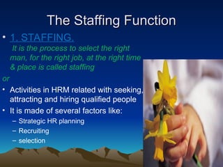 The Staffing Function
The Staffing Function
• 1. STAFFING.
It is the process to select the right
man, for the right job, at the right time
& place is called staffing
or
• Activities in HRM related with seeking,
attracting and hiring qualified people
• It is made of several factors like:
– Strategic HR planning
– Recruiting
– selection
 