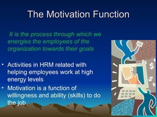 The Motivation Function
The Motivation Function
It is the process through which we
energies the employees of the
organization towards their goals
• Activities in HRM related with
helping employees work at high
energy levels
• Motivation is a function of
willingness and ability (skills) to do
the job
 