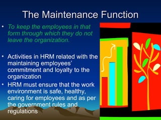 The Maintenance Function
The Maintenance Function
• To keep the employees in that
form through which they do not
leave the organization.
• Activities in HRM related with the
maintaining employees’
commitment and loyalty to the
organization
• HRM must ensure that the work
environment is safe, healthy,
caring for employees and as per
the government rules and
regulations
 