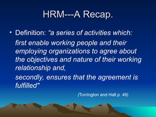 HRM---A Recap.
HRM---A Recap.
• Definition: “a series of activities which:
first enable working people and their
employing organizations to agree about
the objectives and nature of their working
relationship and,
secondly, ensures that the agreement is
fulfilled"
(Torrington and Hall p. 49)
 