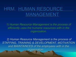 HRM.
HRM. HUMAN RESOURCE
HUMAN RESOURCE
MANAGEMENT
MANAGEMENT
1) Human Resource Management is the process of
1) Human Resource Management is the process of
efficiently uses the humane resources with in the
efficiently uses the humane resources with in the
organization.
organization.
2) Human Resource Management is the process of
2) Human Resource Management is the process of
STAFFING, TRAINING & DEVELOPMENT, MOTIVATION
STAFFING, TRAINING & DEVELOPMENT, MOTIVATION
and MAINTAINCES of the employees with in the
and MAINTAINCES of the employees with in the
organization.
organization.
 