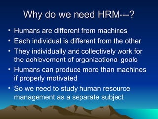 Why do we need HRM---?
Why do we need HRM---?
• Humans are different from machines
• Each individual is different from the other
• They individually and collectively work for
the achievement of organizational goals
• Humans can produce more than machines
if properly motivated
• So we need to study human resource
management as a separate subject
 