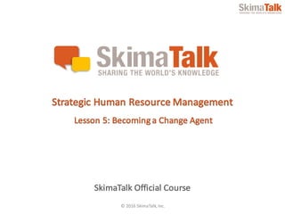 © 2016	SkimaTalk,	Inc.
SkimaTalk Official	Course
Strategic	Human	Resource	Management
Lesson	5:	Becoming	a	Change	Agent
 