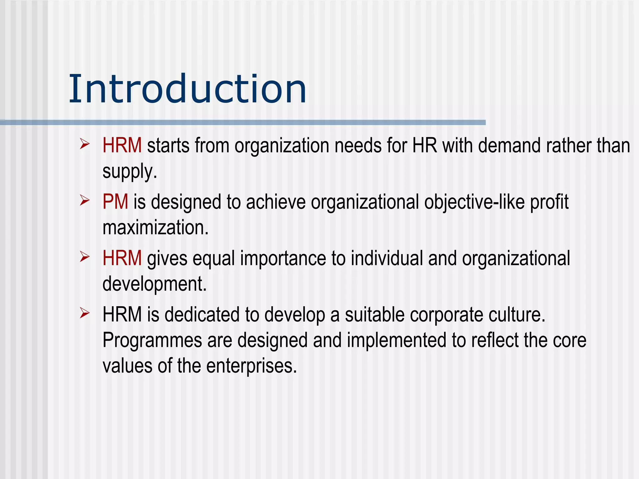 Introduction HRM   starts from organization needs for HR with demand rather than supply. PM  is designed to achieve organizational objective-like profit maximization. HRM   gives equal importance to individual and organizational development.  HRM is dedicated to develop a suitable corporate culture. Programmes are designed and implemented to reflect the core values of the enterprises. 