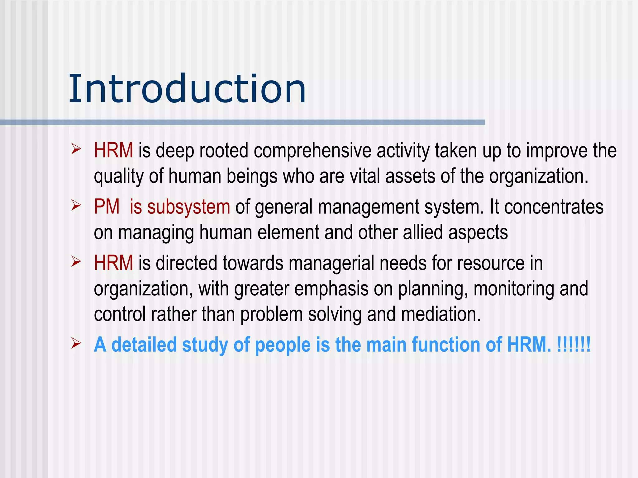 Introduction HRM  is deep rooted comprehensive activity taken up to improve the quality of human beings who are vital assets of the organization.  PM  is subsystem  of general management system. It concentrates on managing human element and other allied aspects HRM   is directed towards managerial needs for resource in organization, with greater emphasis on planning, monitoring and control rather than problem solving and mediation. A detailed study of people is the main function of HRM. !!!!!! 