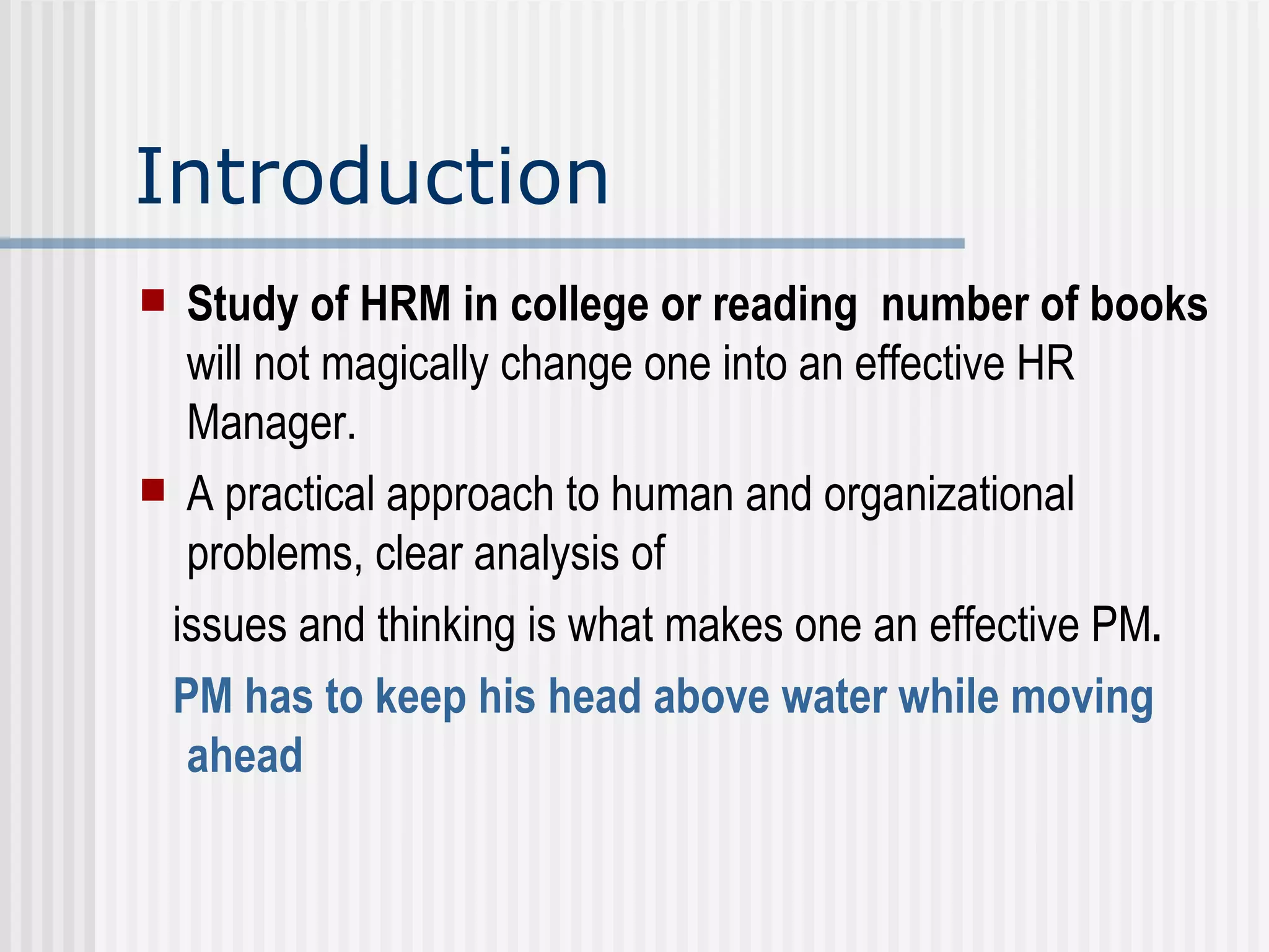 Introduction Study of HRM in college or reading  number of books  will not magically change one into an effective HR Manager.  A practical approach to human and organizational problems, clear analysis of  issues and thinking is what makes one an effective PM .  PM has to keep his head above water while moving ahead   