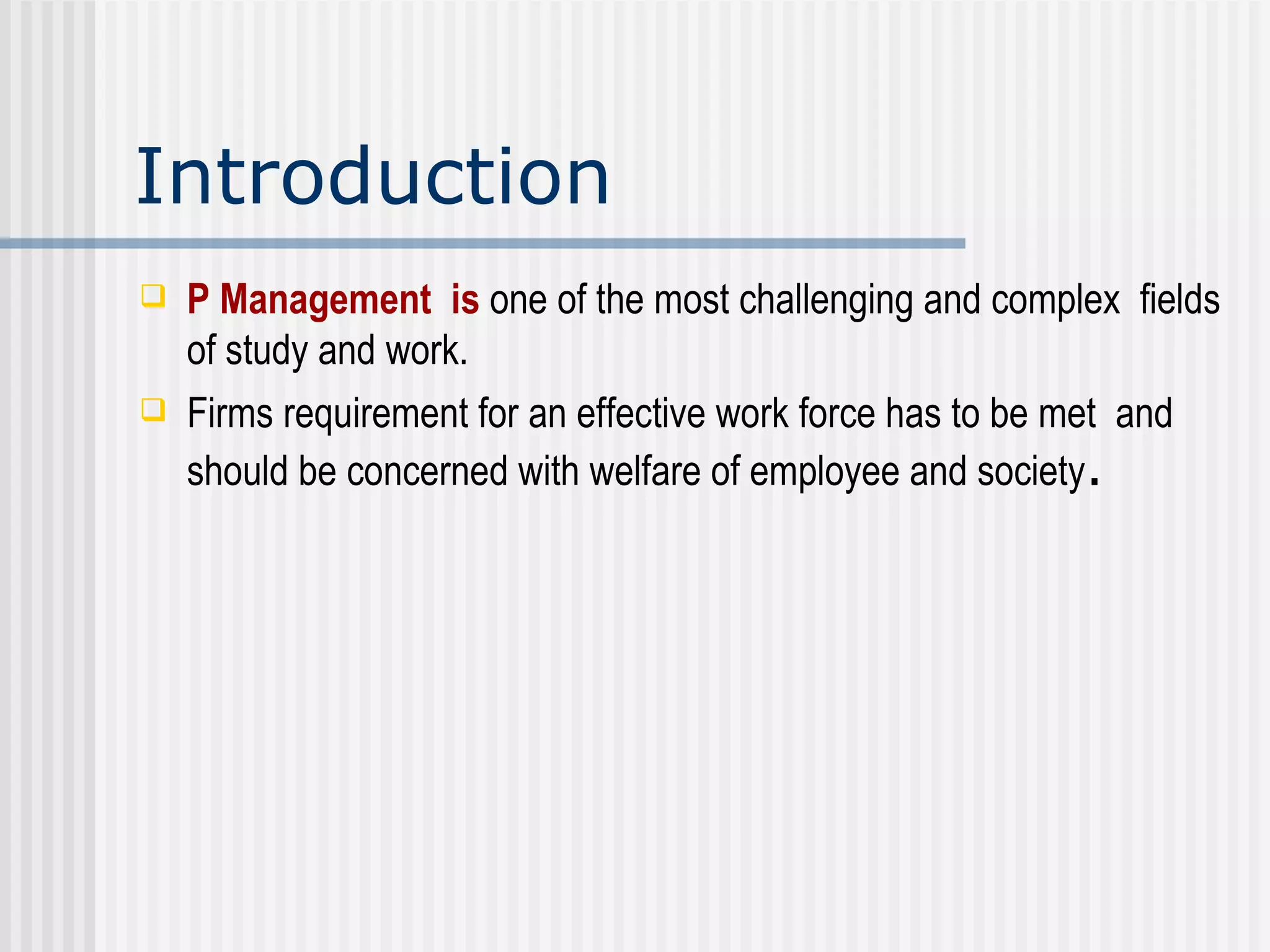 Introduction P Management  is   one of the most challenging and complex  fields of study and work.  Firms requirement for an effective work force has to be met  and should be concerned with welfare of employee and society . 