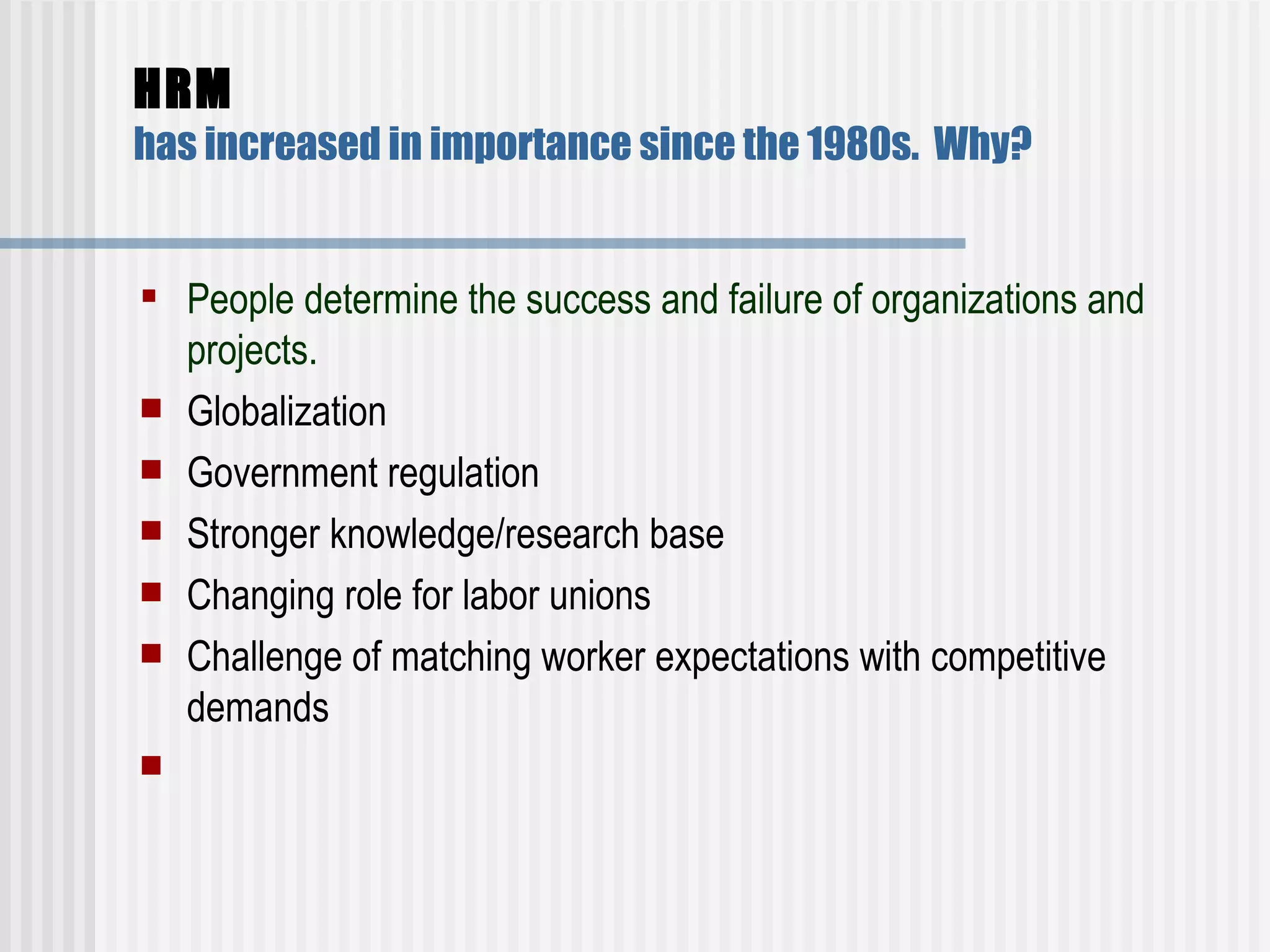 HRM   has increased in importance since the 1980s.  Why? People determine the success and failure of organizations and projects.  Globalization  Government regulation  Stronger knowledge/research base  Changing role for labor unions  Challenge of matching worker expectations with competitive demands    