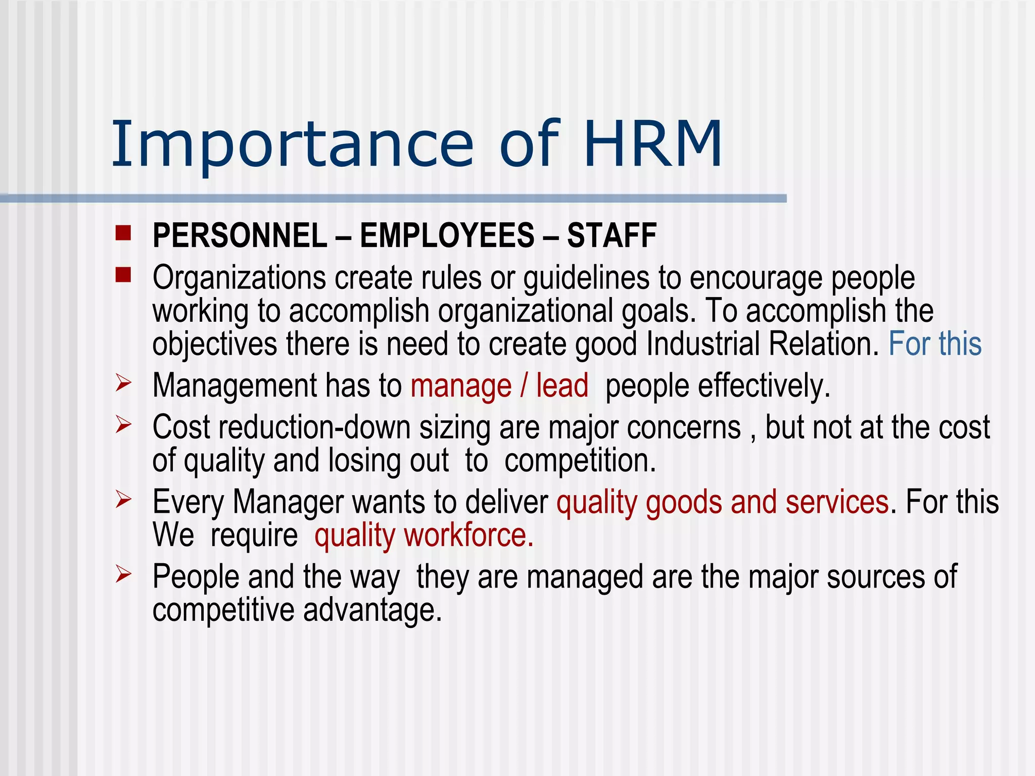 Importance of HRM PERSONNEL – EMPLOYEES – STAFF  Organizations create rules or guidelines to encourage people working to accomplish organizational goals. To accomplish the objectives there is need to create good Industrial Relation.  For this Management has to  manage / lead   people effectively.  Cost reduction-down sizing are major concerns , but not at the cost of quality and losing out  to  competition.  Every Manager wants to deliver  quality goods and services . For this We  require  quality workforce. People and the way  they are managed are the major sources of competitive advantage.  