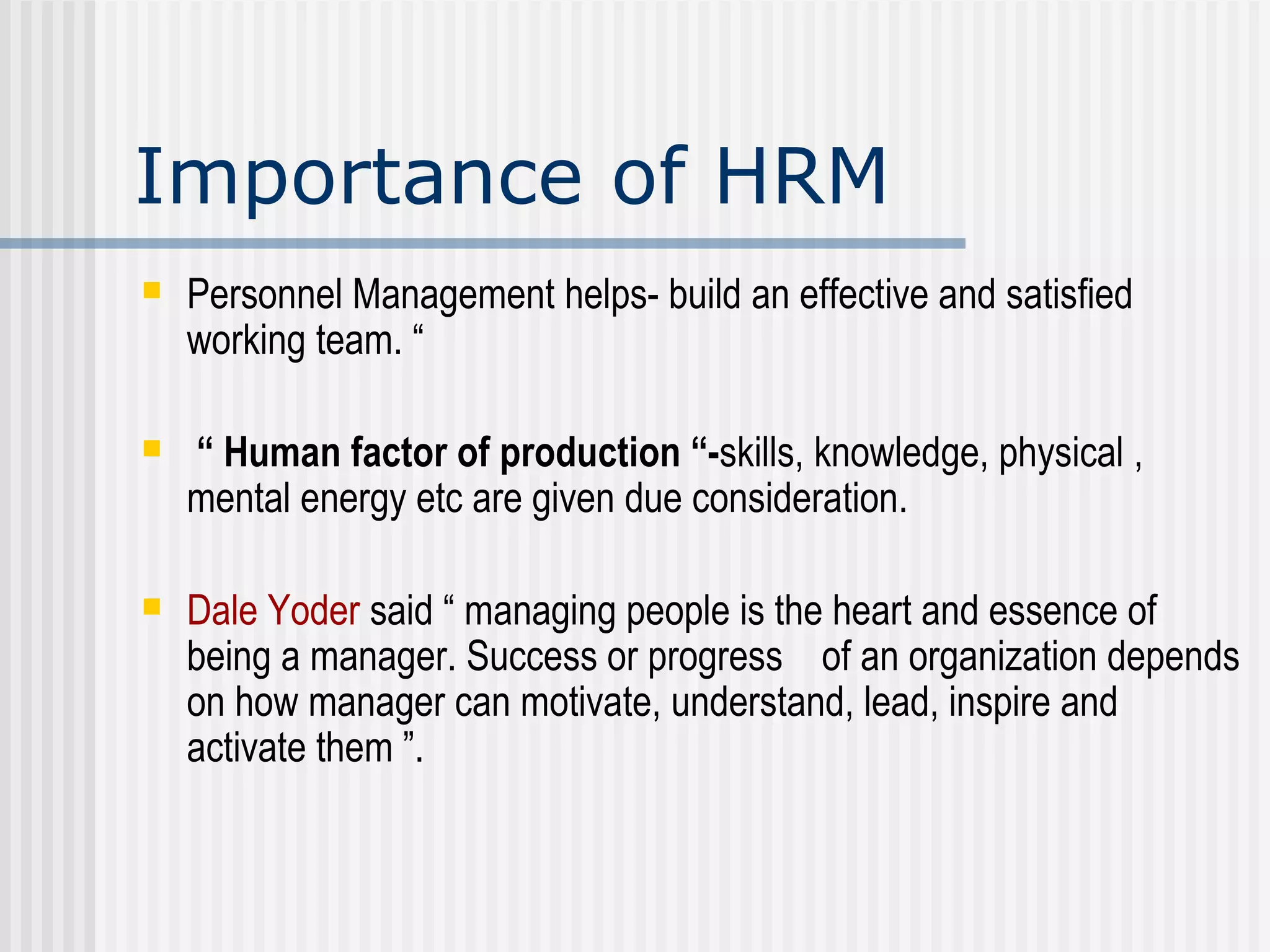 Importance of HRM Personnel Management helps- build an effective and satisfied working team. “ “  Human factor of production “- skills, knowledge, physical , mental energy etc are given due consideration. Dale Yoder  said “ managing people is the heart and essence of being a manager. Success or progress  of an organization depends on how manager can motivate, understand, lead, inspire and activate them ”. 