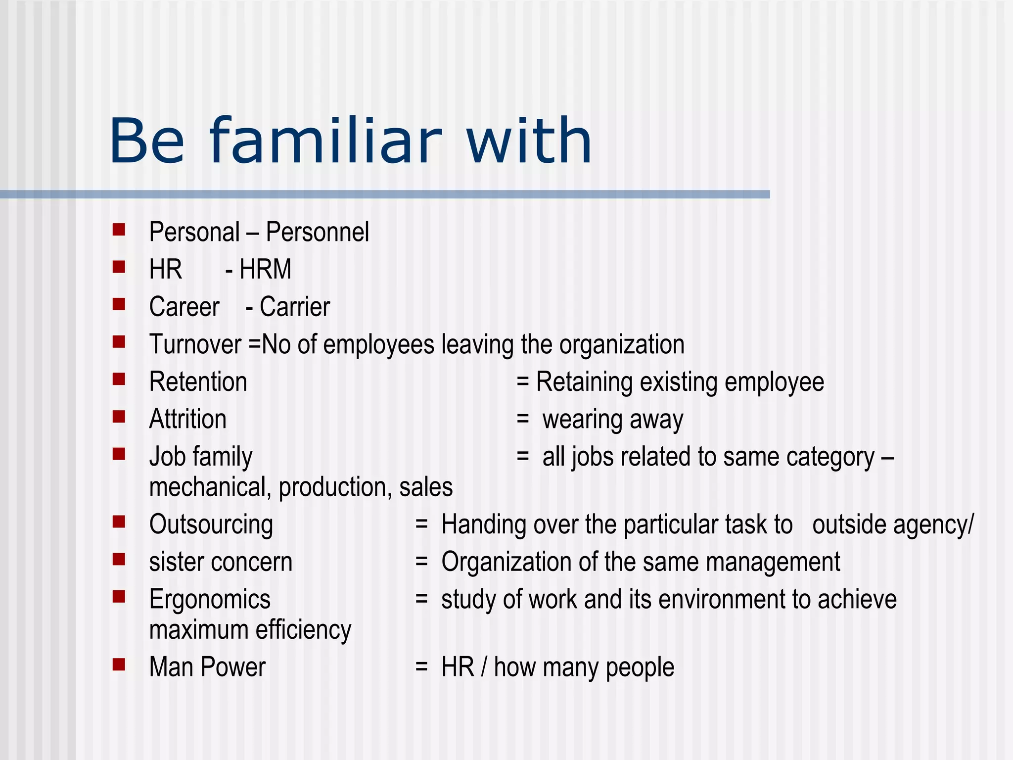 Be familiar with  Personal – Personnel HR   - HRM Career  - Carrier Turnover =No of employees leaving the organization Retention  = Retaining existing employee Attrition  =  wearing away Job family =  all jobs related to same category –   mechanical, production, sales  Outsourcing =  Handing over the particular task to  outside agency/ sister concern  =  Organization of the same management  Ergonomics =  study of work and its environment to achieve maximum efficiency Man Power  =  HR / how many people  