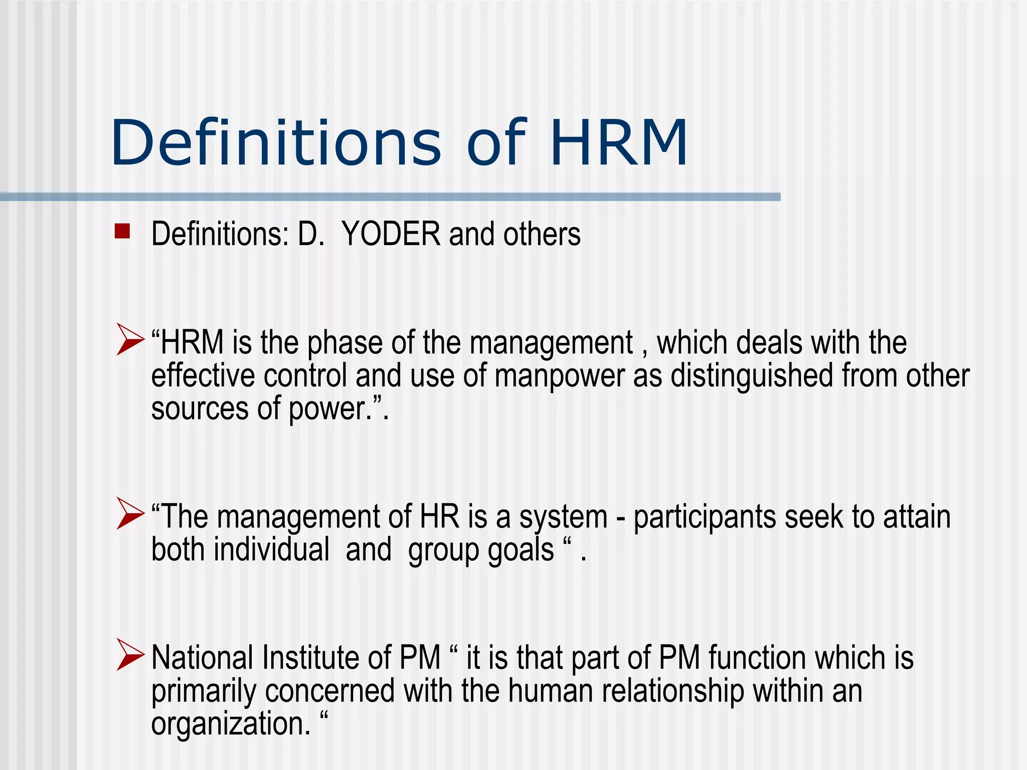 Definitions of HRM Definitions: D.  YODER and others “ HRM is the phase of the management , which deals with the effective control and use of manpower as distinguished from other sources of power.”.  “ The management of HR is a system - participants seek to attain both individual  and  group goals “ .  National Institute of PM “ it is that part of PM function which is primarily concerned with the human relationship within an organization. “  