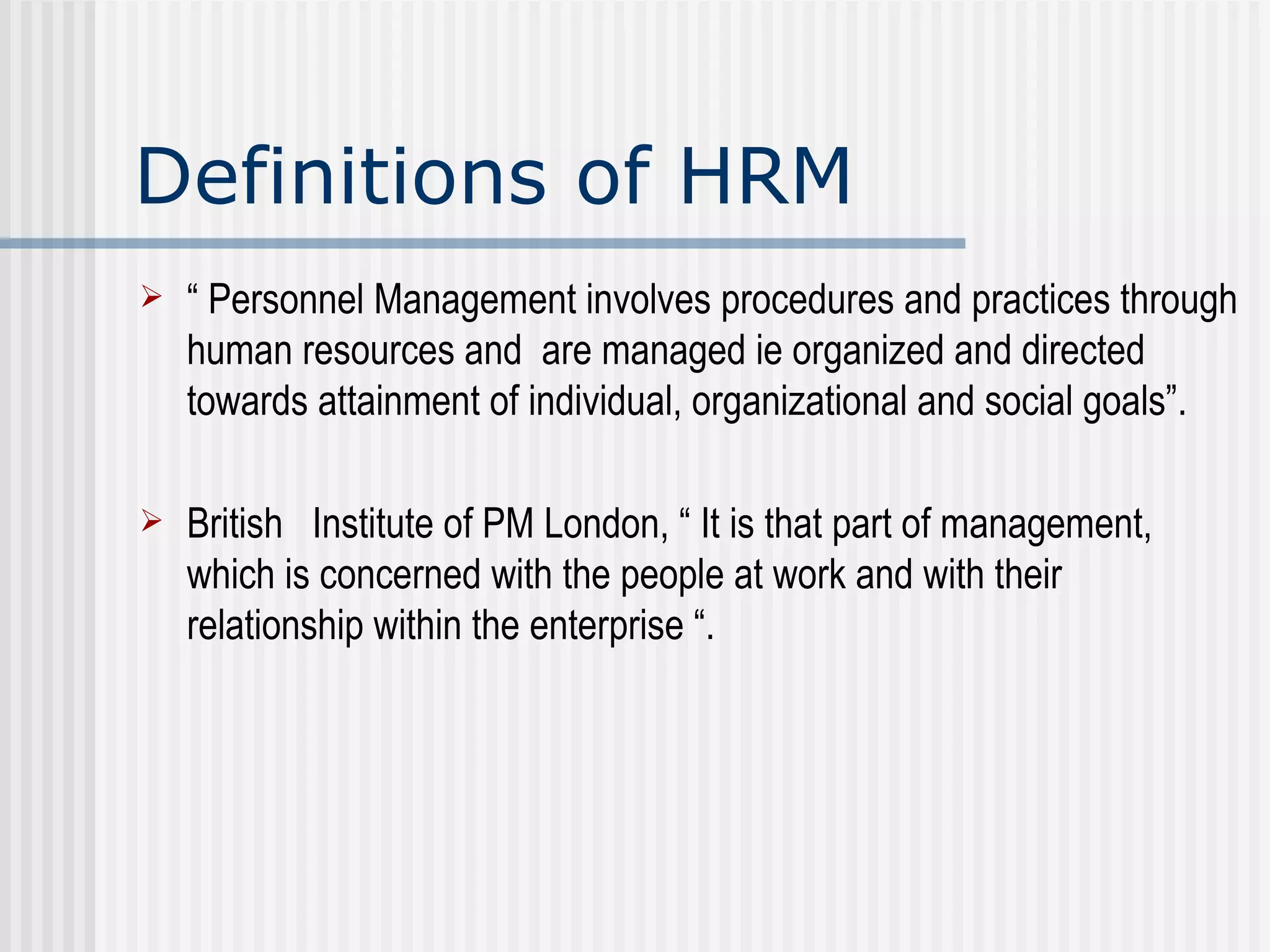 Definitions of HRM “  Personnel Management involves procedures and practices through human resources and  are managed ie organized and directed towards attainment of individual, organizational and social goals”.  British  Institute of PM London, “ It is that part of management, which is concerned with the people at work and with their relationship within the enterprise “.  