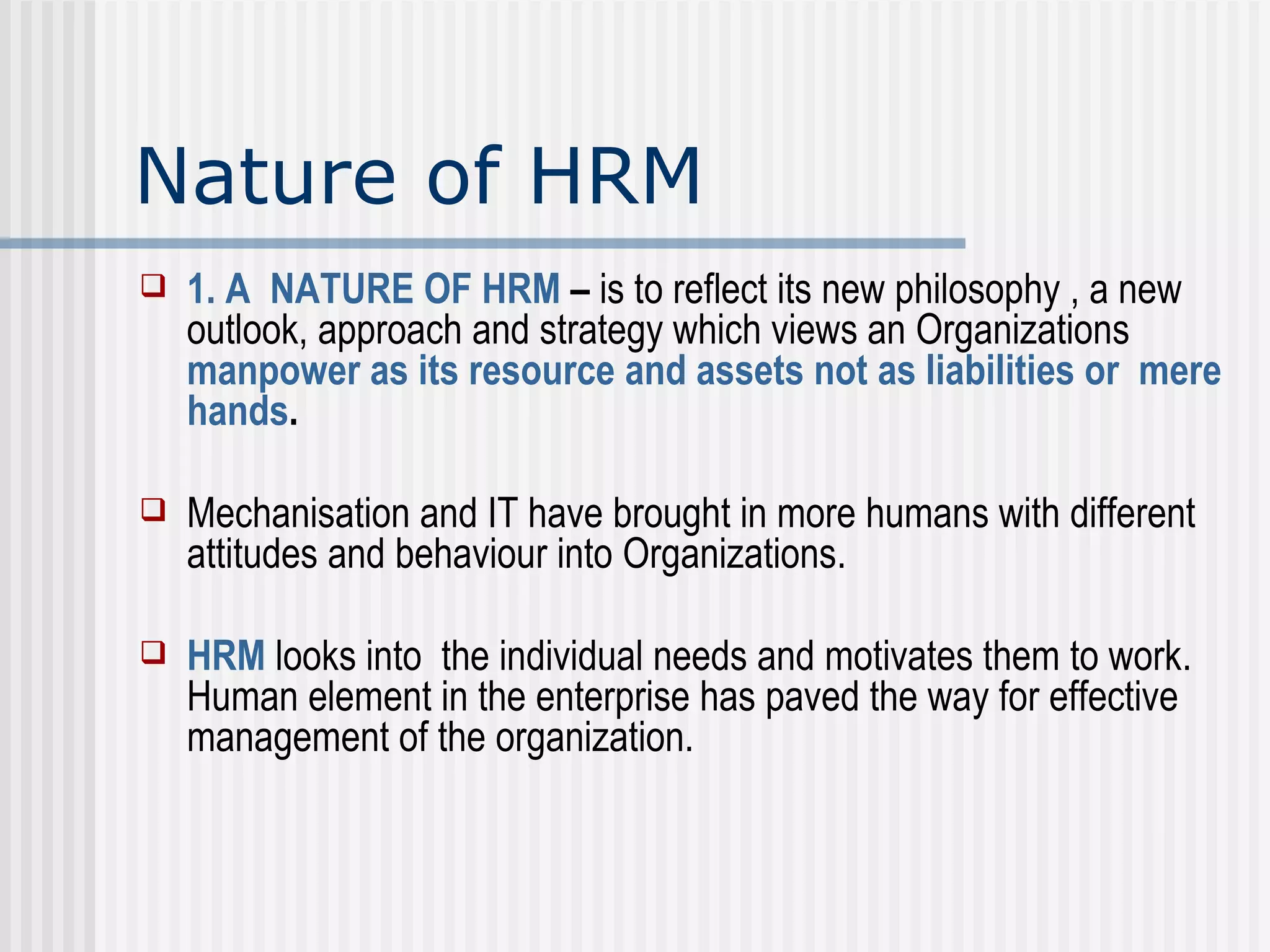 Nature of HRM 1. A  NATURE OF HRM  –  is to reflect its new philosophy , a new outlook, approach and strategy which views an Organizations  manpower as its resource   and assets not as liabilities or  mere hands .  Mechanisation and IT have brought in more humans with different attitudes and behaviour into Organizations.  HRM  looks into  the individual needs and motivates them to work. Human element in the enterprise has paved the way for effective management of the organization. 