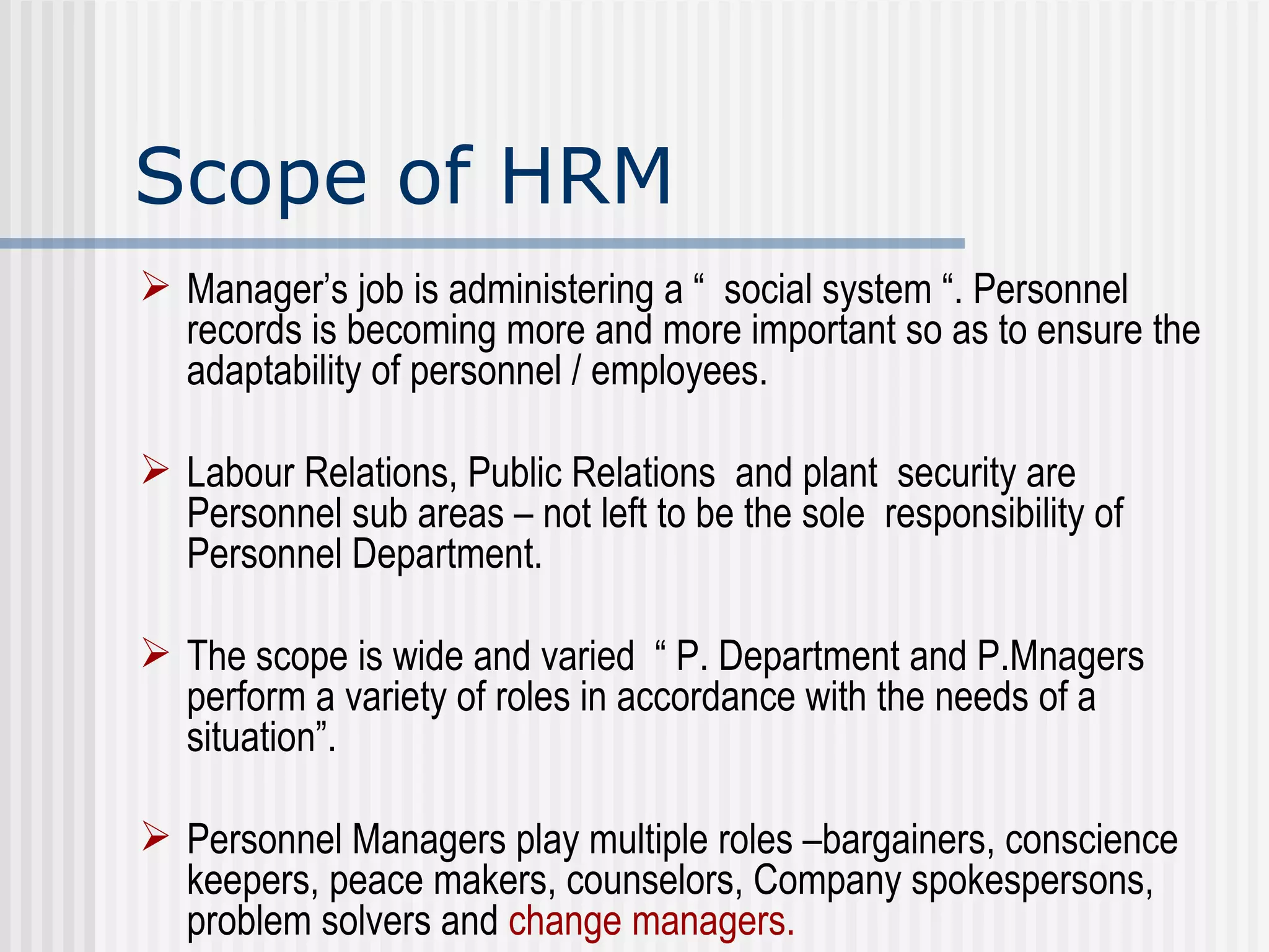 Scope of HRM Manager’s job is administering a “  social system “. Personnel records is becoming more and more important so as to ensure the adaptability of personnel / employees. Labour Relations, Public Relations  and plant  security are Personnel sub areas – not left to be the sole  responsibility of Personnel Department. The scope is wide and varied  “ P. Department and P.Mnagers perform a variety of roles in accordance with the needs of a situation”. Personnel Managers play multiple roles –bargainers, conscience keepers, peace makers, counselors, Company spokespersons, problem solvers and  change managers. 