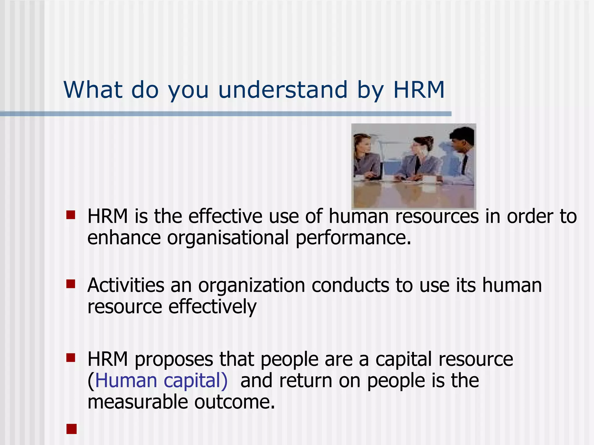 What do you understand by HRM HRM is the effective use of human resources in order to enhance organisational performance. Activities an organization conducts to use its human resource effectively HRM proposes that people are a capital resource ( Human capital)  and return on people is the measurable outcome.   