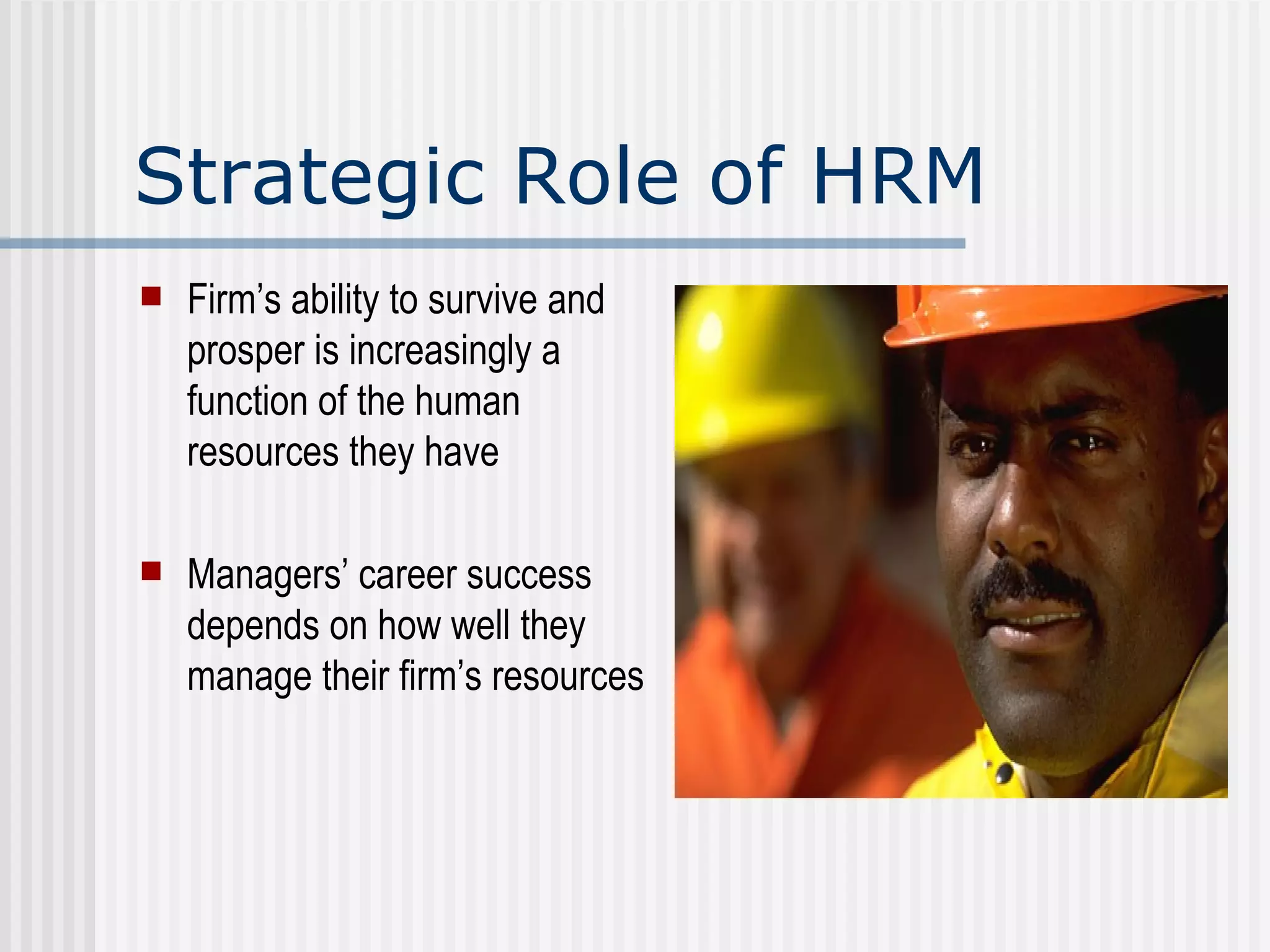 Strategic Role of HRM Firm’s ability to survive and prosper is increasingly a function of the human resources they have Managers’ career success depends on how well they manage their firm’s resources 