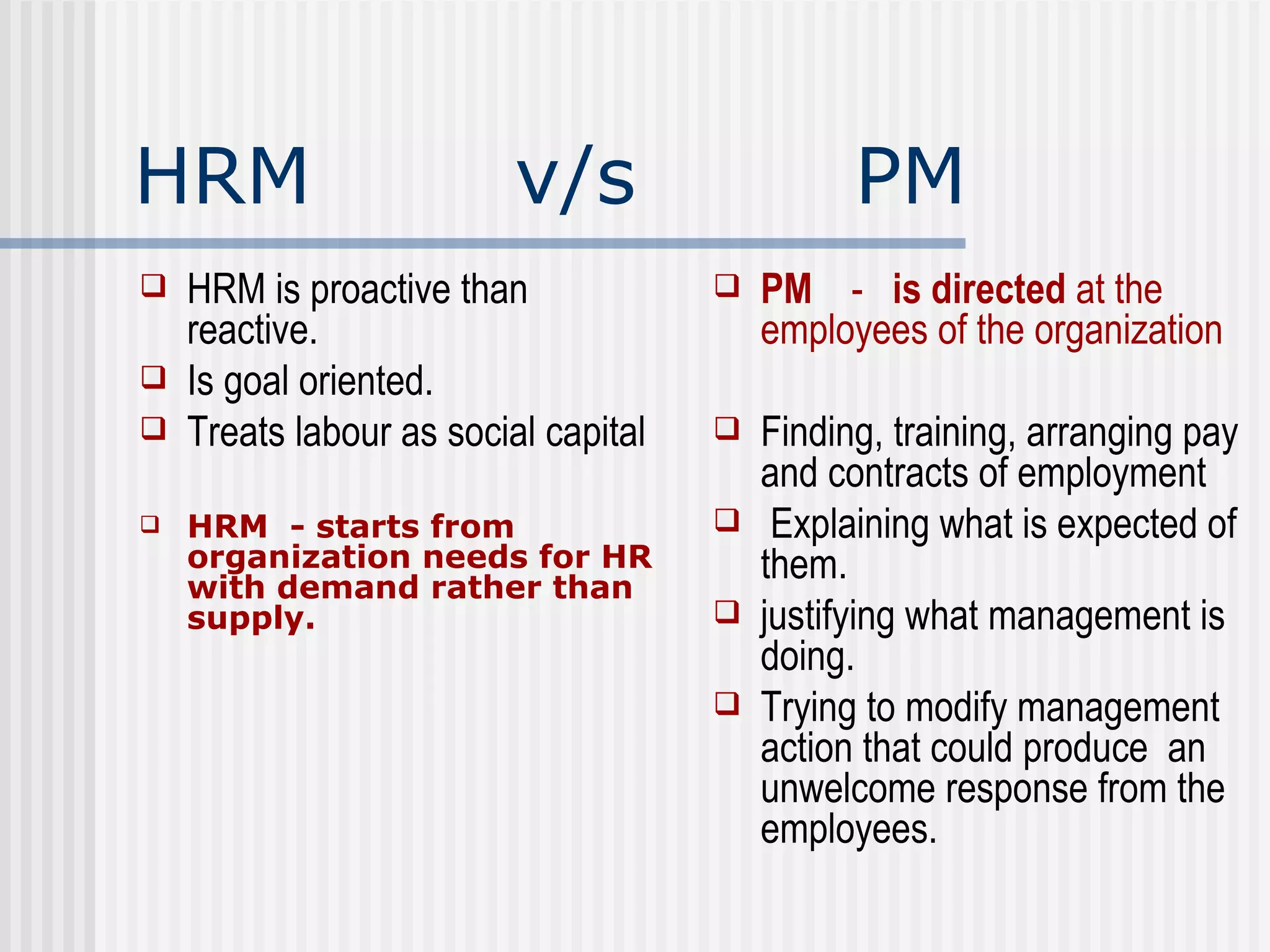 HRM  v/s  PM HRM is proactive than reactive. Is goal oriented.  Treats labour as social capital  HRM  - starts from organization needs for HR with demand rather than supply.  PM  -  is directed  at the employees of the organization Finding, training, arranging pay and contracts of employment Explaining what is expected of them. justifying what management is doing. Trying to modify management action that could produce  an unwelcome response from the employees. 